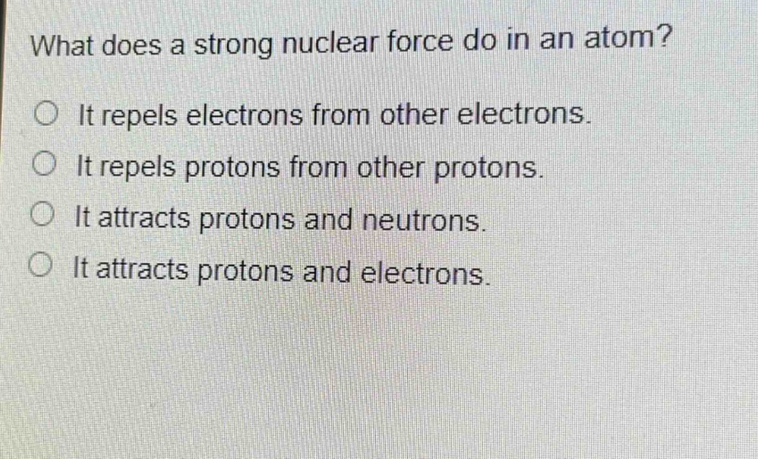 what does a strong nuclear force do in an atom?\nit repels electrons from other electrons.\nit repels protons from other protons.\nit attracts protons and neutrons.\nit attracts protons and electrons.