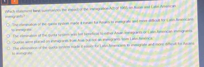 which statement best summarizes the impact of the immigration act of 1965 on asian and latin american immigrants?\nthe elimination of the quota system made it easier for asians to immigrate and more difficult for latin americans to immigrate.\nthe elimination of the quota system was not beneficial to either asian immigrants or latin american immigrants.\nquotas were placed on immigrants from asia but not on immigrants from latin america.\nthe elimination of the quota system made it easier for latin americans to immigrate and more difficult for asians to immigrate.