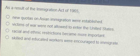 as a result of the immigration act of 1965,\nnew quotas on asian immigration were established.\nvictims of war were not allowed to enter the united states.\nracial and ethnic restrictions became more important.\nskilled and educated workers were encouraged to immigrate.
