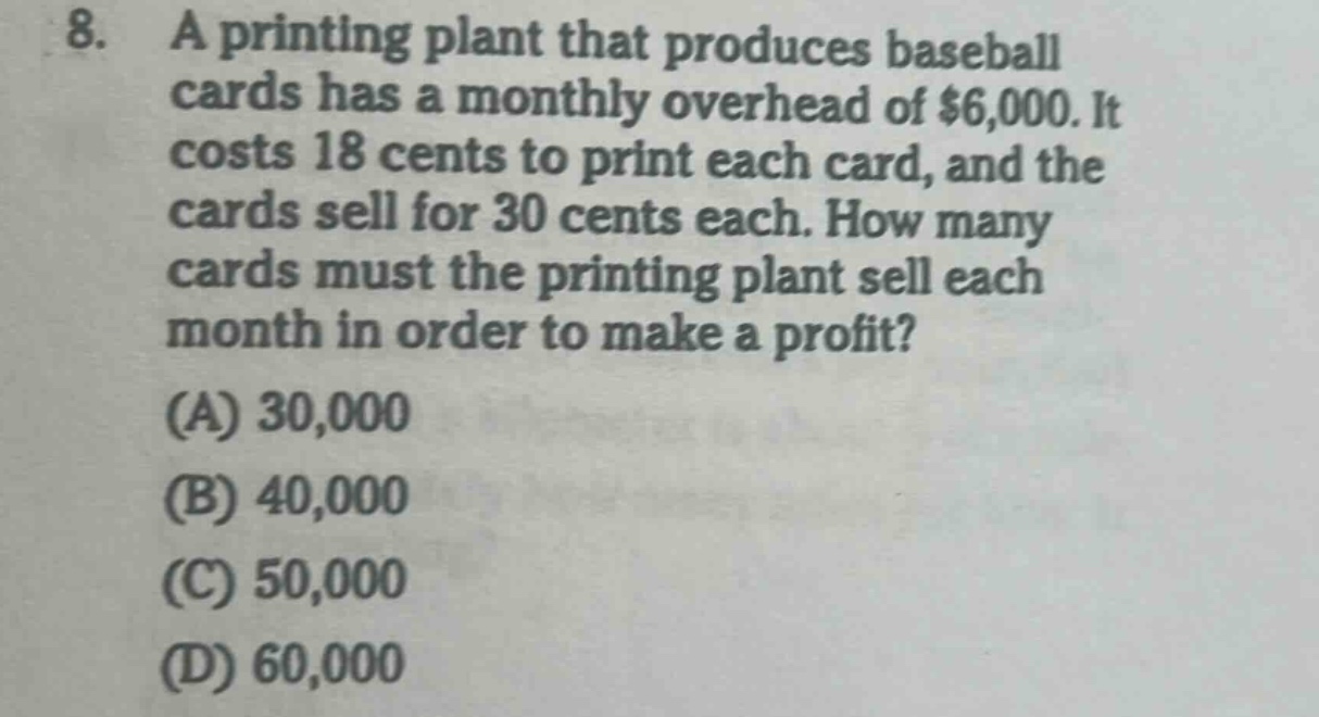 8. a printing plant that produces baseball cards has a monthly overhead of $6,000. it costs 18 cents to print each card, and the cards sell for 30 cents each. how many cards must the printing plant sell each month in order to make a profit? (a) 30,000 (b) 40,000 (c) 50,000 (d) 60,000