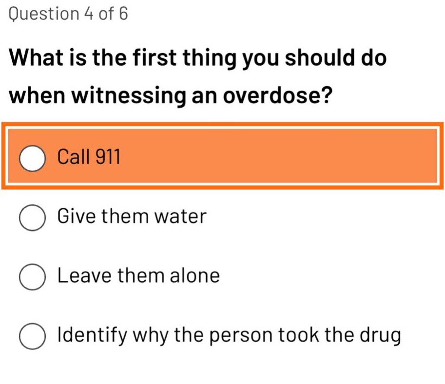 question 4 of 6\nwhat is the first thing you should do when witnessing an overdose?\ncall 911\ngive them water\nleave them alone\nidentify why the person took the drug