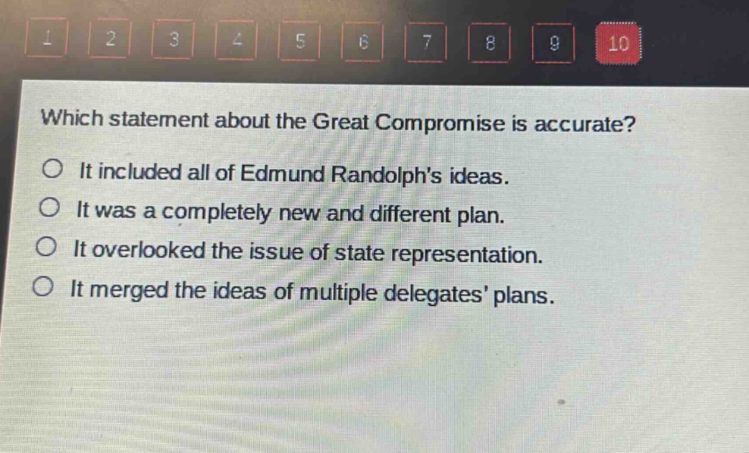 which statement about the great compromise is accurate?\nit included all of edmund randolphs ideas.\nit was a completely new and different plan.\nit overlooked the issue of state representation.\nit merged the ideas of multiple delegates plans.
