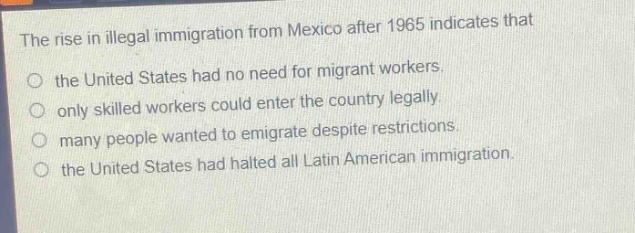 the rise in illegal immigration from mexico after 1965 indicates that\no the united states had no need for migrant workers.\no only skilled workers could enter the country legally.\no many people wanted to emigrate despite restrictions.\no the united states had halted all latin american immigration.