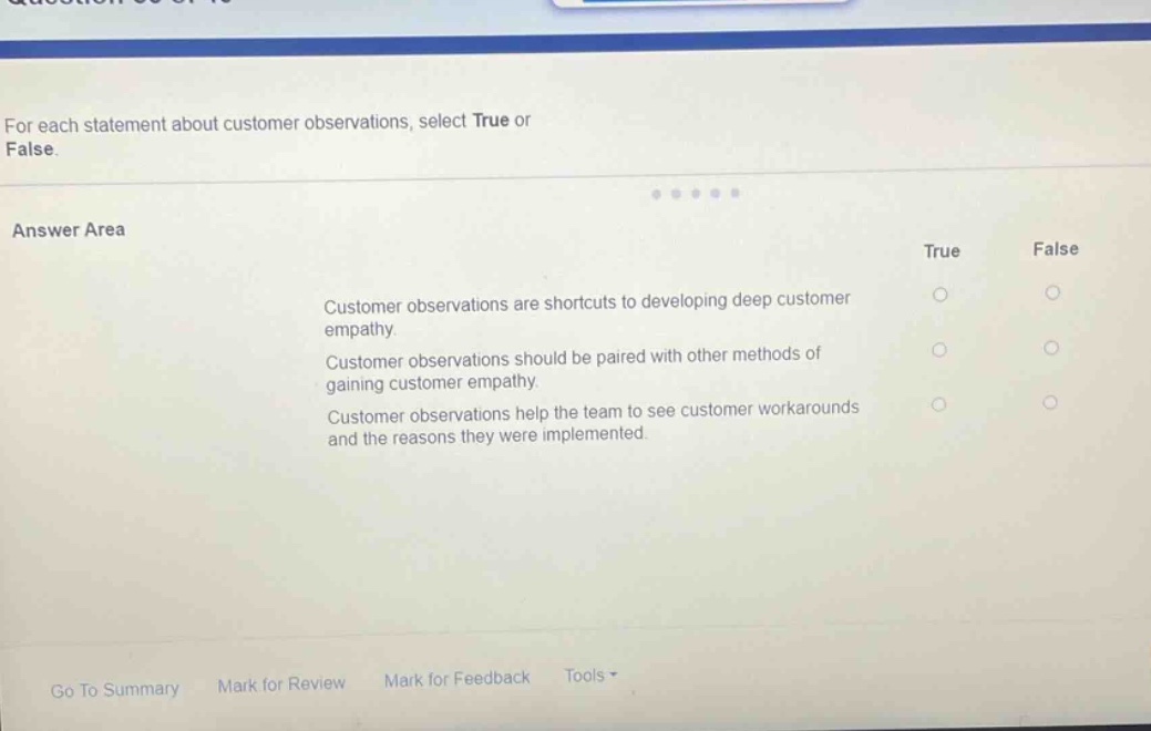 for each statement about customer observations, select true or false.\nanswer area\ntrue false\ncustomer observations are shortcuts to developing deep customer empathy.\ncustomer observations should be paired with other methods of gaining customer empathy.\ncustomer observations help the team to see customer workarounds and the reasons they were implemented.