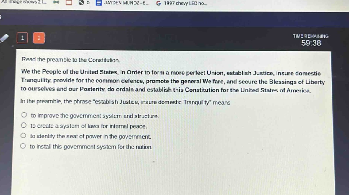 read the preamble to the constitution.\nwe the people of the united states, in order to form a more perfect union, establish justice, insure domestic tranquility, provide for the common defence, promote the general welfare, and secure the blessings of liberty to ourselves and our posterity, do ordain and establish this constitution for the united states of america.\nin the preamble, the phrase “establish justice, insure domestic tranquility” means\n○ to improve the government system and structure.\n○ to create a system of laws for internal peace.\n○ to identify the seat of power in the government.\n○ to install this government system for the nation.
