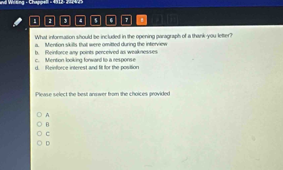 what information should be included in the opening paragraph of a thank - you letter?\na. mention skills that were omitted during the interview\nb. reinforce any points perceived as weaknesses\nc. mention looking forward to a response\nd. reinforce interest and fit for the position\nplease select the best answer from the choices provided\no a\no b\no c\no d