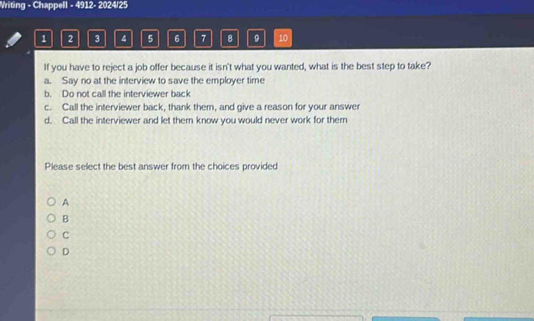 if you have to reject a job offer because it isnt what you wanted, what is the best step to take?\na. say no at the interview to save the employer time\nb. do not call the interviewer back\nc. call the interviewer back, thank them, and give a reason for your answer\nd. call the interviewer and let them know you would never work for them\nplease select the best answer from the choices provided\no a\no b\no c\no d