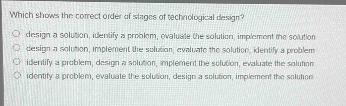 which shows the correct order of stages of technological design?\n○ design a solution, identify a problem, evaluate the solution, implement the solution\n○ design a solution, implement the solution, evaluate the solution, identify a problem\n○ identify a problem, design a solution, implement the solution, evaluate the solution\n○ identify a problem, evaluate the solution, design a solution, implement the solution