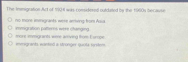 the immigration act of 1924 was considered outdated by the 1960s because\nno more immigrants were arriving from asia.\nimmigration patterns were changing.\nmore immigrants were arriving from europe.\nimmigrants wanted a stronger quota system.