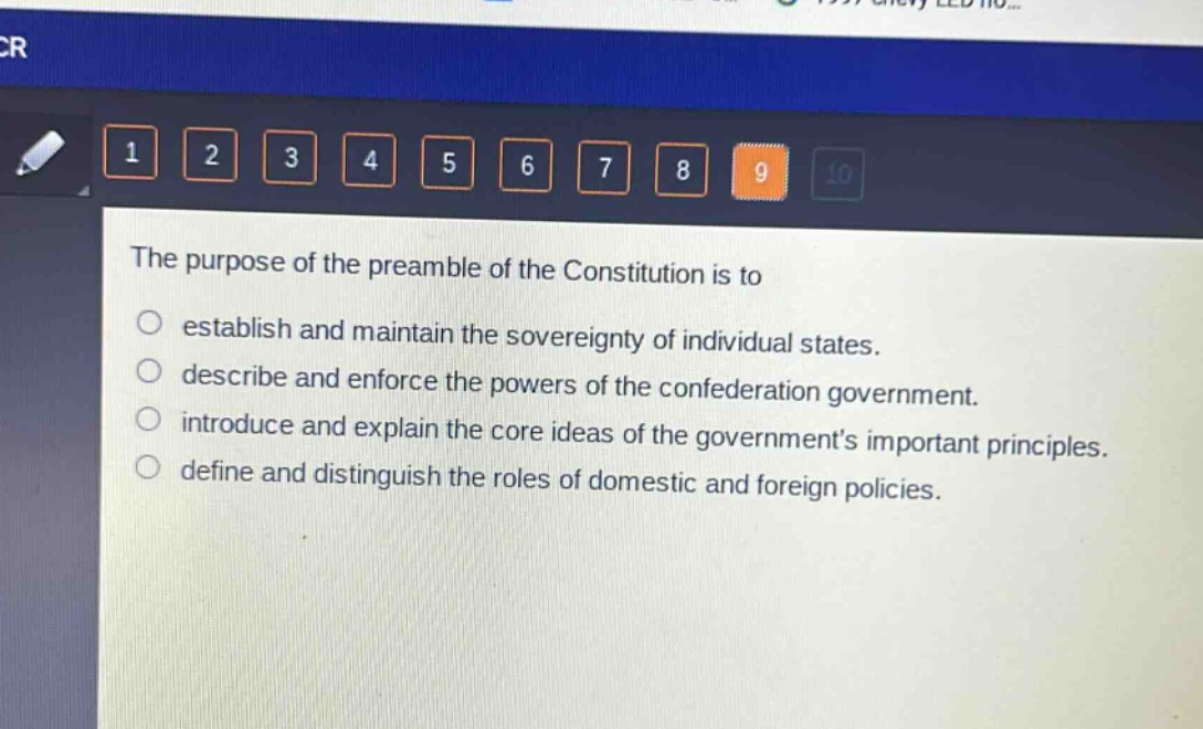 the purpose of the preamble of the constitution is to\n○ establish and maintain the sovereignty of individual states.\n○ describe and enforce the powers of the confederation government.\n○ introduce and explain the core ideas of the governments important principles.\n○ define and distinguish the roles of domestic and foreign policies.