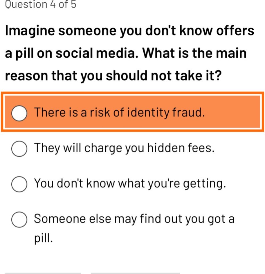 question 4 of 5\nimagine someone you dont know offers a pill on social media. what is the main reason that you should not take it?\nthere is a risk of identity fraud.\nthey will charge you hidden fees.\nyou dont know what youre getting.\nsomeone else may find out you got a pill.