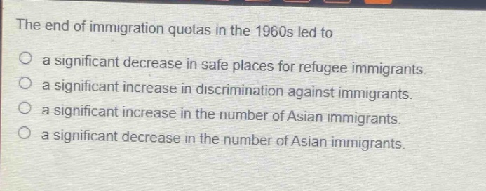 the end of immigration quotas in the 1960s led to\n○ a significant decrease in safe places for refugee immigrants.\n○ a significant increase in discrimination against immigrants.\n○ a significant increase in the number of asian immigrants.\n○ a significant decrease in the number of asian immigrants.