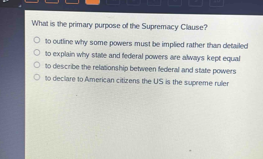 what is the primary purpose of the supremacy clause?\n to outline why some powers must be implied rather than detailed\n to explain why state and federal powers are always kept equal\n to describe the relationship between federal and state powers\n to declare to american citizens the us is the supreme ruler