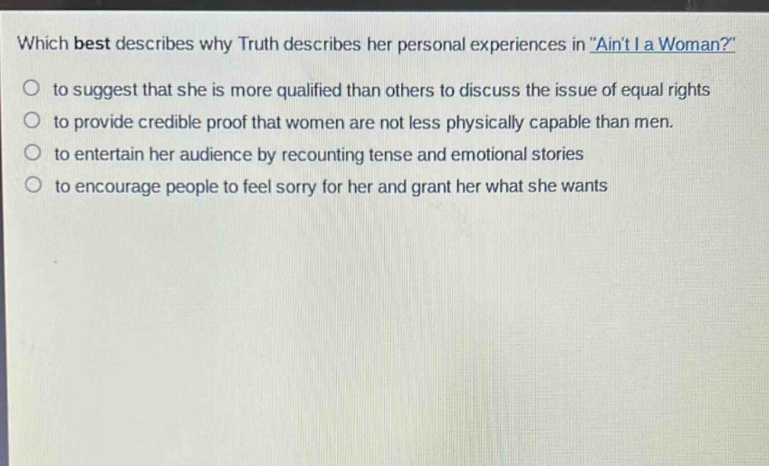 which best describes why truth describes her personal experiences in \aint i a woman?\ to suggest that she is more qualified than others to discuss the issue of equal rights to provide credible proof that women are not less physically capable than men. to entertain her audience by recounting tense and emotional stories to encourage people to feel sorry for her and grant her what she wants