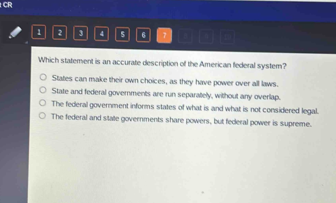 which statement is an accurate description of the american federal system?\nstates can make their own choices, as they have power over all laws.\nstate and federal governments are run separately, without any overlap.\nthe federal government informs states of what is and what is not considered legal.\nthe federal and state governments share powers, but federal power is supreme.