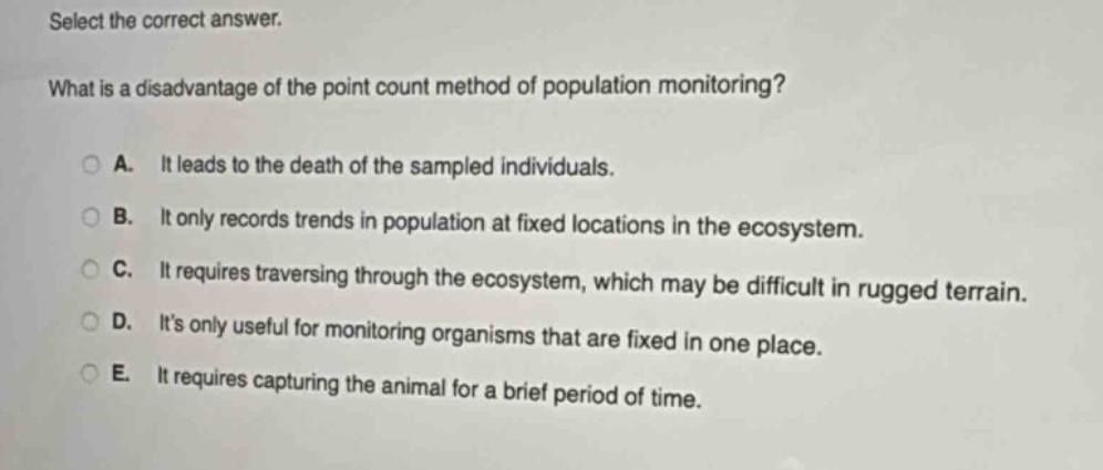 select the correct answer.\nwhat is a disadvantage of the point - count method of population monitoring?\na. it leads to the death of the sampled individuals.\nb. it only records trends in population at fixed locations in the ecosystem.\nc. it requires traversing through the ecosystem, which may be difficult in rugged terrain.\nd. its only useful for monitoring organisms that are fixed in one place.\ne. it requires capturing the animal for a brief period of time.