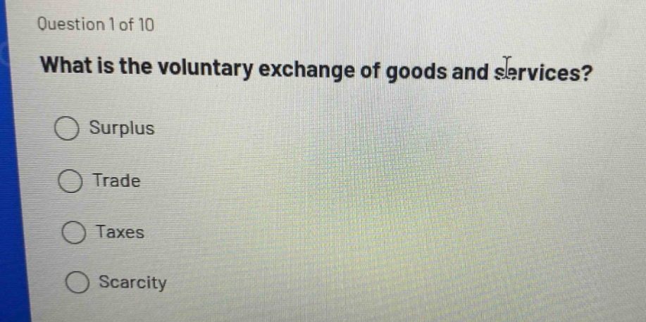 question 1 of 10\nwhat is the voluntary exchange of goods and services?\nsurplus\ntrade\ntaxes\nscarcity