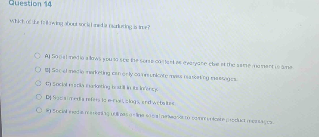 question 14\nwhich of the following about social media marketing is true?\n\na) social media allows you to see the same content as everyone else at the same moment in time.\nb) social media marketing can only communicate mass marketing messages.\nc) social media marketing is still in its infancy.\nd) social media refers to e - mail, blogs, and websites.\ne) social media marketing utilizes online social networks to communicate product messages.