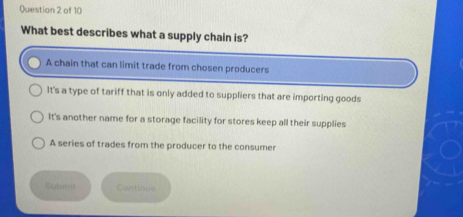 question 2 of 10\nwhat best describes what a supply chain is?\na chain that can limit trade from chosen producers\nits a type of tariff that is only added to suppliers that are importing goods\nits another name for a storage facility for stores keep all their supplies\na series of trades from the producer to the consumer