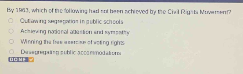 by 1963, which of the following had not been achieved by the civil rights movement?\noutlawing segregation in public schools\nachieving national attention and sympathy\nwinning the free exercise of voting rights\ndesegregating public accommodations