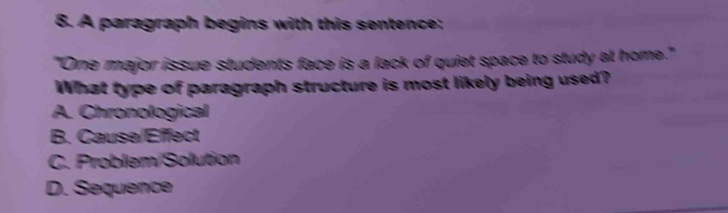 8. a paragraph begins with this sentence: \one major issue students face is a lack of quiet space to study at home.\ what type of paragraph structure is most likely being used? a. chronological b. cause/effect c. problem/solution d. sequence