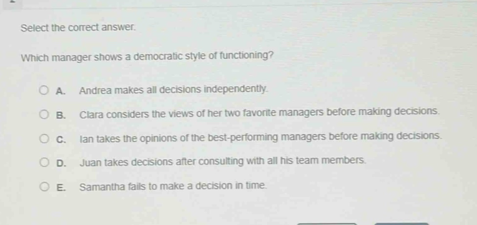 select the correct answer. which manager shows a democratic style of functioning? a. andrea makes all decisions independently. b. clara considers the views of her two favorite managers before making decisions. c. ian takes the opinions of the best - performing managers before making decisions. d. juan takes decisions after consulting with all his team members. e. samantha fails to make a decision in time.