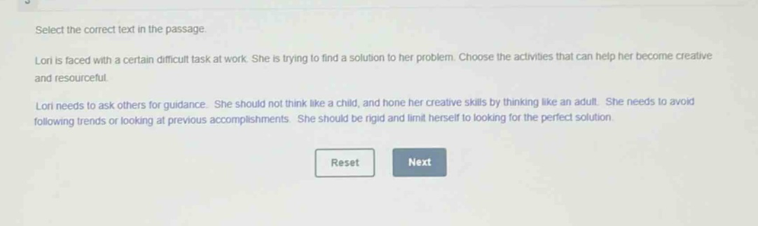 select the correct text in the passage.\nlori is faced with a certain difficult task at work. she is trying to find a solution to her problem. choose the activities that can help her become creative and resourceful.\nlori needs to ask others for guidance. she should not think like a child, and hone her creative skills by thinking like an adult. she needs to avoid following trends or looking at previous accomplishments. she should be rigid and limit herself to looking for the perfect solution.