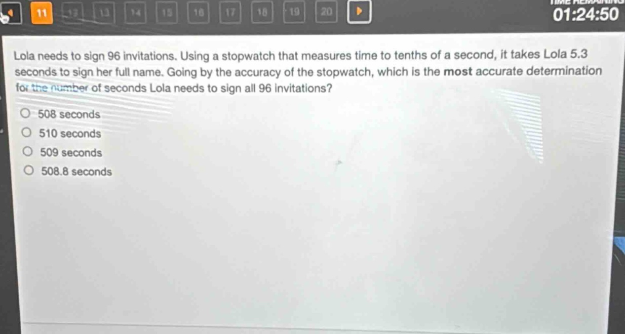 lola needs to sign 96 invitations. using a stopwatch that measures time to tenths of a second, it takes lola 5.3 seconds to sign her full name. going by the accuracy of the stopwatch, which is the most accurate determination for the number of seconds lola needs to sign all 96 invitations?\n508 seconds\n510 seconds\n509 seconds\n508.8 seconds