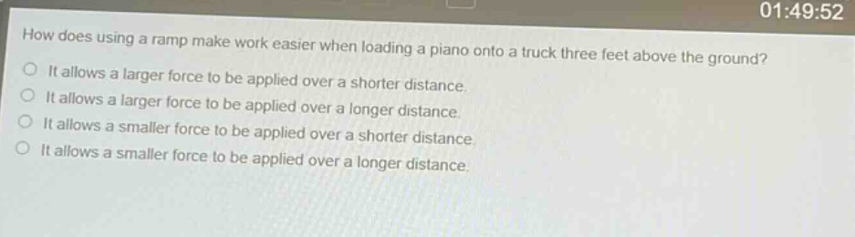 how does using a ramp make work easier when loading a piano onto a truck three feet above the ground?\nit allows a larger force to be applied over a shorter distance.\nit allows a larger force to be applied over a longer distance.\nit allows a smaller force to be applied over a shorter distance.\nit allows a smaller force to be applied over a longer distance.