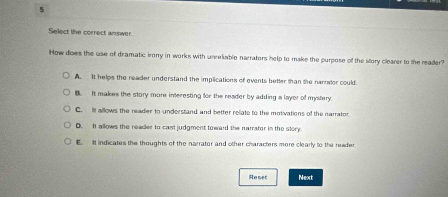 select the correct answer.\nhow does the use of dramatic irony in works with unreliable narrators help to make the purpose of the story clearer to the reader?\na. it helps the reader understand the implications of events better than the narrator could.\nb. it makes the story more interesting for the reader by adding a layer of mystery.\nc. it allows the reader to understand and better relate to the motivations of the narrator.\nd. it allows the reader to cast judgment toward the narrator in the story.\ne. it indicates the thoughts of the narrator and other characters more clearly to the reader.