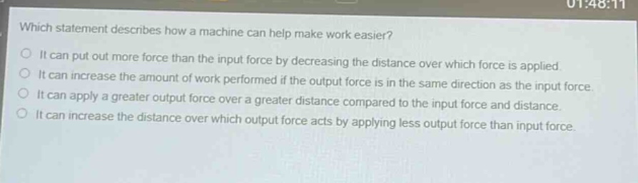which statement describes how a machine can help make work easier?\nit can put out more force than the input force by decreasing the distance over which force is applied.\nit can increase the amount of work performed if the output force is in the same direction as the input force.\nit can apply a greater output force over a greater distance compared to the input force and distance.\nit can increase the distance over which output force acts by applying less output force than input force.