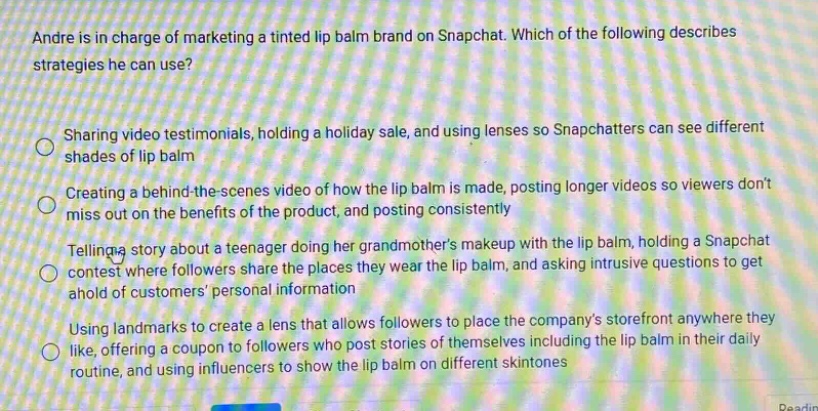 andre is in charge of marketing a tinted lip balm brand on snapchat. which of the following describes strategies he can use?\nsharing video testimonials, holding a holiday sale, and using lenses so snapchatters can see different shades of lip balm\ncreating a behind - the - scenes video of how the lip balm is made, posting longer videos so viewers dont miss out on the benefits of the product, and posting consistently\ntelling a story about a teenager doing her grandmothers makeup with the lip balm, holding a snapchat contest where followers share the places they wear the lip balm, and asking intrusive questions to get ahold of customers personal information\nusing landmarks to create a lens that allows followers to place the companys storefront anywhere they like, offering a coupon to followers who post stories of themselves including the lip balm in their daily routine, and using influencers to show the lip balm on different skintones
