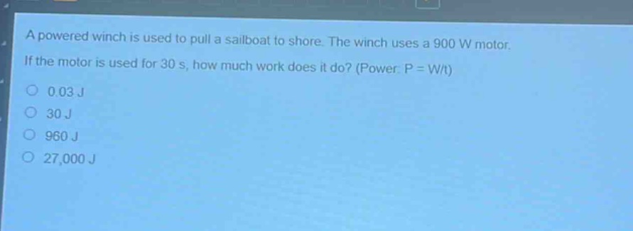 a powered winch is used to pull a sailboat to shore. the winch uses a 900 w motor. if the motor is used for 30 s, how much work does it do? (power: p = w/t)\n0.03 j\n30 j\n960 j\n27,000 j