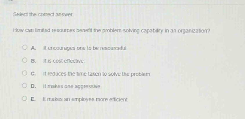 select the correct answer.\nhow can limited resources benefit the problem - solving capability in an organization?\n○ a. it encourages one to be resourceful.\n○ b. it is cost effective.\n○ c. it reduces the time taken to solve the problem.\n○ d. it makes one aggressive.\n○ e. it makes an employee more efficient