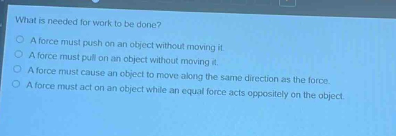 what is needed for work to be done?\na force must push on an object without moving it.\na force must pull on an object without moving it.\na force must cause an object to move along the same direction as the force.\na force must act on an object while an equal force acts oppositely on the object.