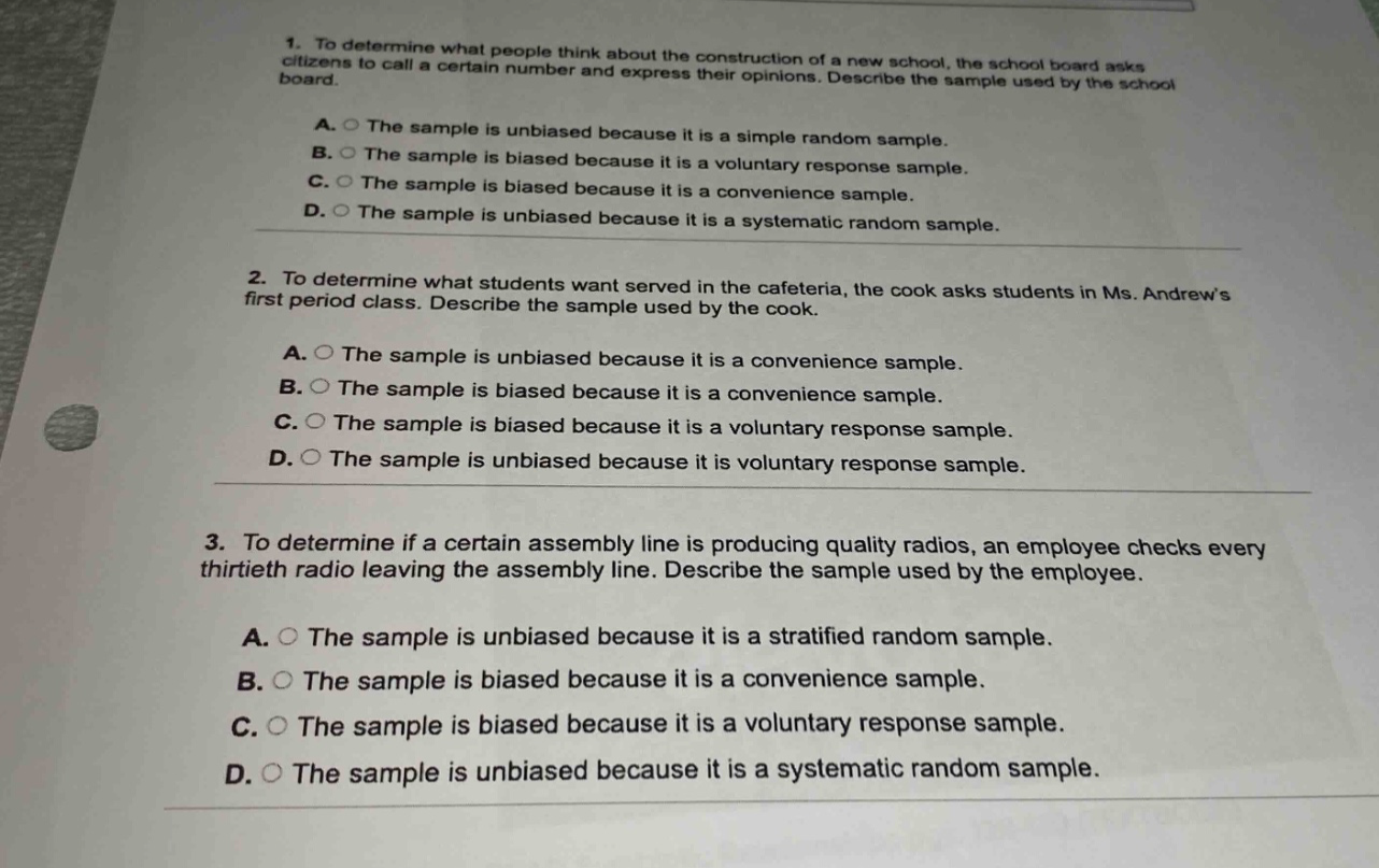 1. to determine what people think about the construction of a new school, the school board asks citizens to call a certain number and express their opinions. describe the sample used by the school board.\na. the sample is unbiased because it is a simple random sample.\nb. the sample is biased because it is a voluntary response sample.\nc. the sample is biased because it is a convenience sample.\nd. the sample is unbiased because it is a systematic random sample.\n\n2. to determine what students want served in the cafeteria, the cook asks students in ms. andrews first period class. describe the sample used by the cook.\na. the sample is unbiased because it is a convenience sample.\nb. the sample is biased because it is a convenience sample.\nc. the sample is biased because it is a voluntary response sample.\nd. the sample is unbiased because it is voluntary response sample.\n\n3. to determine if a certain assembly line is producing quality radios, an employee checks every thirtieth radio leaving the assembly line. describe the sample used by the employee.\na. the sample is unbiased because it is a stratified random sample.\nb. the sample is biased because it is a convenience sample.\nc. the sample is biased because it is a voluntary response sample.\nd. the sample is unbiased because it is a systematic random sample.