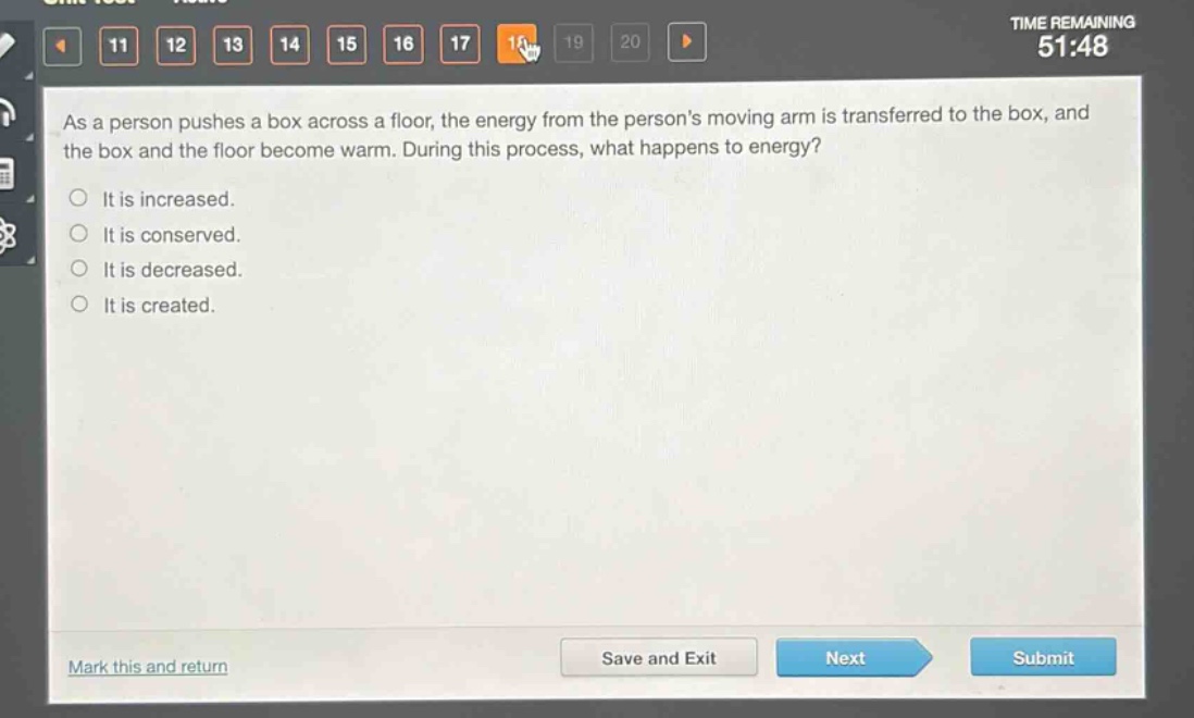 as a person pushes a box across a floor, the energy from the persons moving arm is transferred to the box, and the box and the floor become warm. during this process, what happens to energy?\nit is increased.\nit is conserved.\nit is decreased.\nit is created.