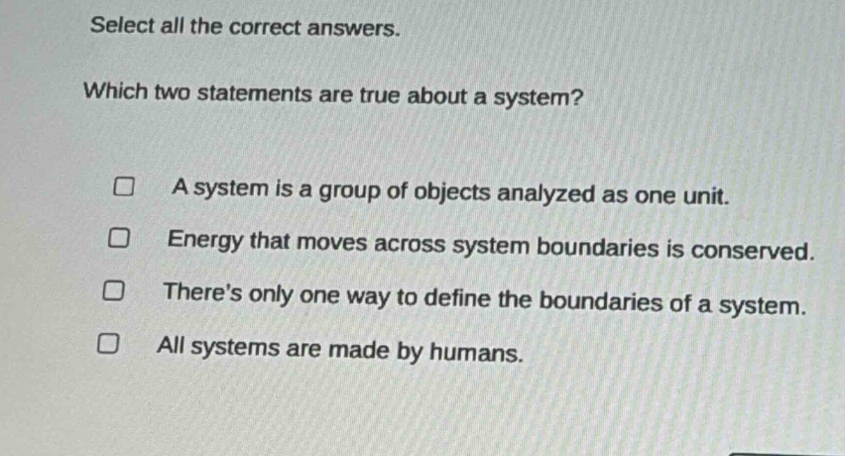 select all the correct answers. which two statements are true about a system? a system is a group of objects analyzed as one unit. energy that moves across system boundaries is conserved. there’s only one way to define the boundaries of a system. all systems are made by humans.