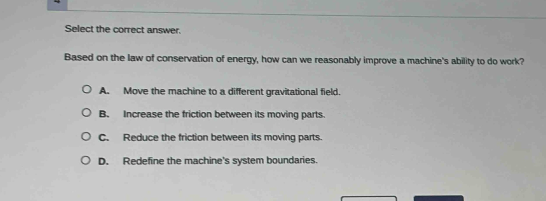 select the correct answer. based on the law of conservation of energy, how can we reasonably improve a machines ability to do work?\na. move the machine to a different gravitational field.\nb. increase the friction between its moving parts.\nc. reduce the friction between its moving parts.\nd. redefine the machines system boundaries.