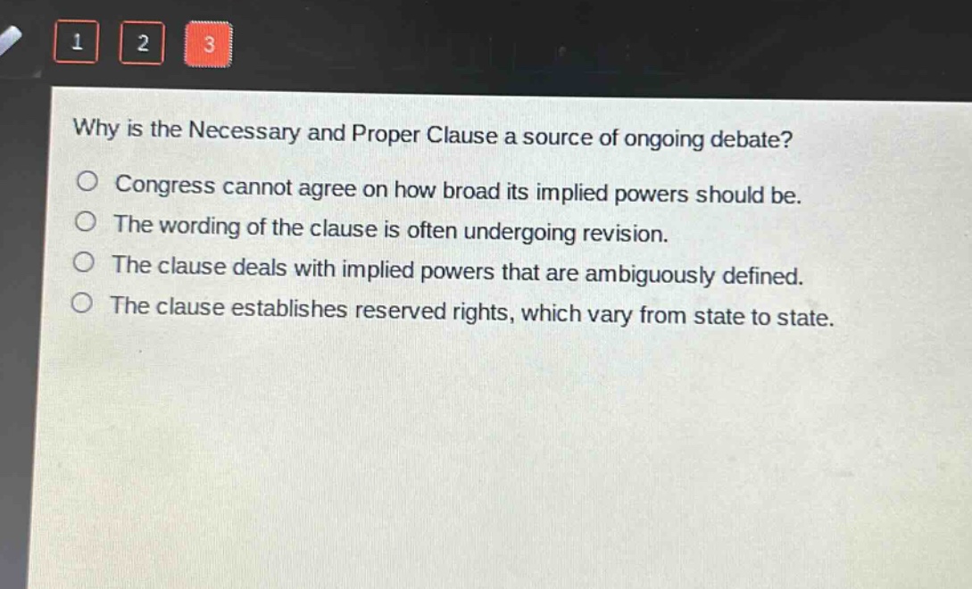 why is the necessary and proper clause a source of ongoing debate?\ncongress cannot agree on how broad its implied powers should be.\nthe wording of the clause is often undergoing revision.\nthe clause deals with implied powers that are ambiguously defined.\nthe clause establishes reserved rights, which vary from state to state.