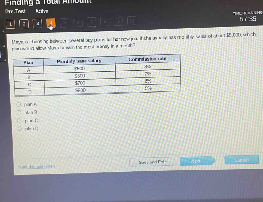 maya is choosing between several pay plans for her new job. if she usually has monthly sales of about $5,000, which plan would allow maya to earn the most money in a month?\n| plan | monthly base salary | commission rate |\n| ---- | ---- | ---- |\n| a | $500 | 8% |\n| b | $600 | 7% |\n| c | $700 | 6% |\n| d | $800 | 5% |\nplan a\nplan b\nplan c\nplan d
