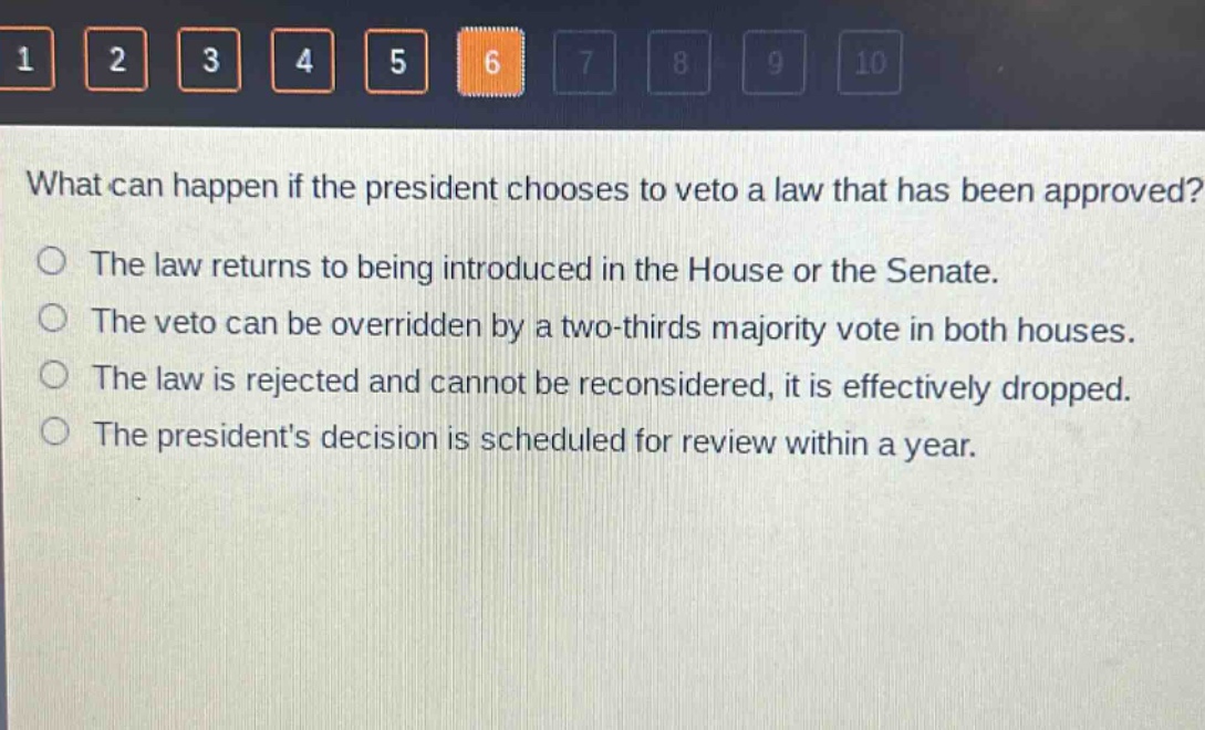 what can happen if the president chooses to veto a law that has been approved?\no the law returns to being introduced in the house or the senate.\no the veto can be overridden by a two - thirds majority vote in both houses.\no the law is rejected and cannot be reconsidered, it is effectively dropped.\no the presidents decision is scheduled for review within a year.
