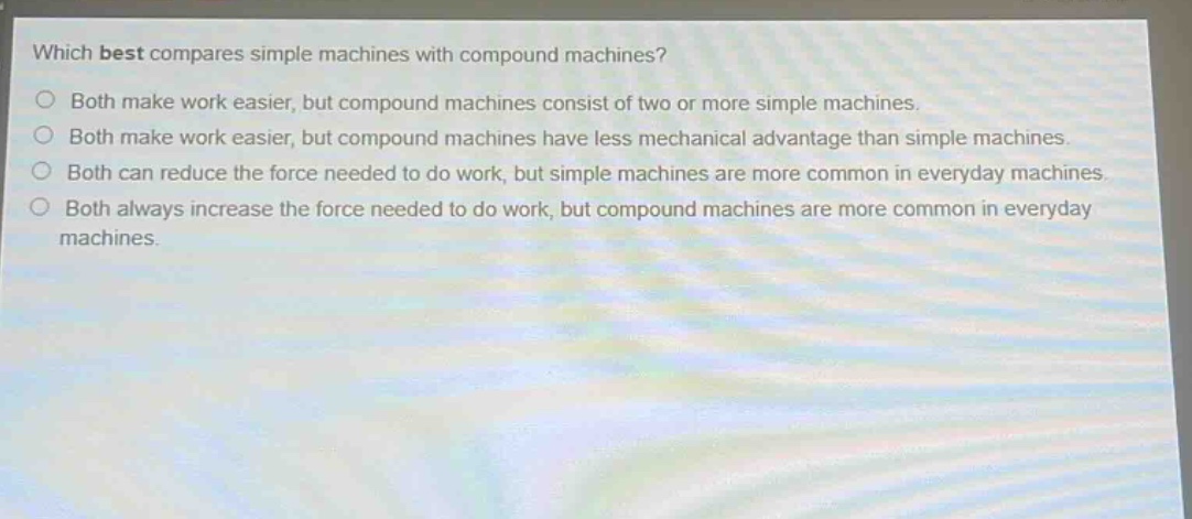 which best compares simple machines with compound machines?\nboth make work easier, but compound machines consist of two or more simple machines.\nboth make work easier, but compound machines have less mechanical advantage than simple machines.\nboth can reduce the force needed to do work, but simple machines are more common in everyday machines.\nboth always increase the force needed to do work, but compound machines are more common in everyday machines.