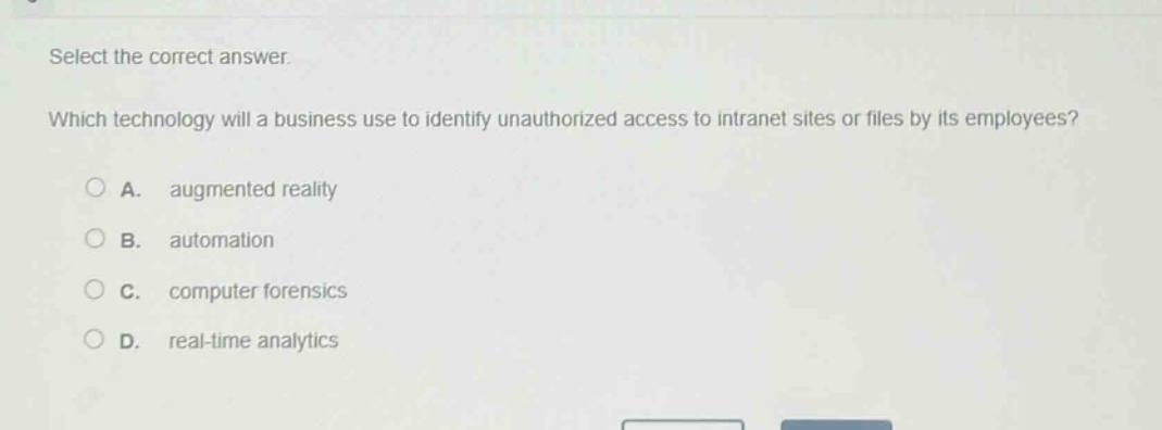select the correct answer.\nwhich technology will a business use to identify unauthorized access to intranet sites or files by its employees?\na. augmented reality\nb. automation\nc. computer forensics\nd. real - time analytics