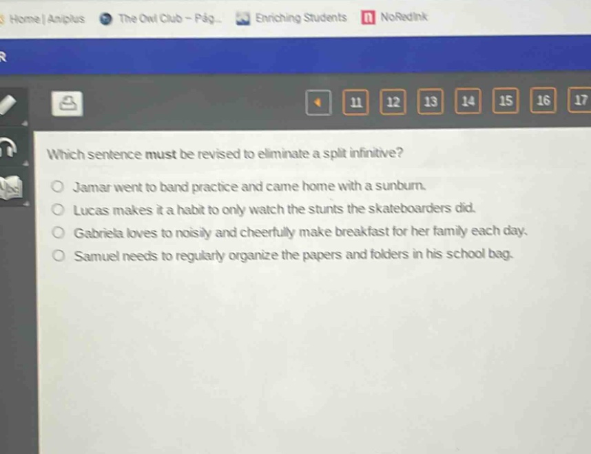 which sentence must be revised to eliminate a split infinitive?\no jamar went to band practice and came home with a sunburn.\no lucas makes it a habit to only watch the stunts the skateboarders did.\no gabriela loves to noisily and cheerfully make breakfast for her family each day.\no samuel needs to regularly organize the papers and folders in his school bag.