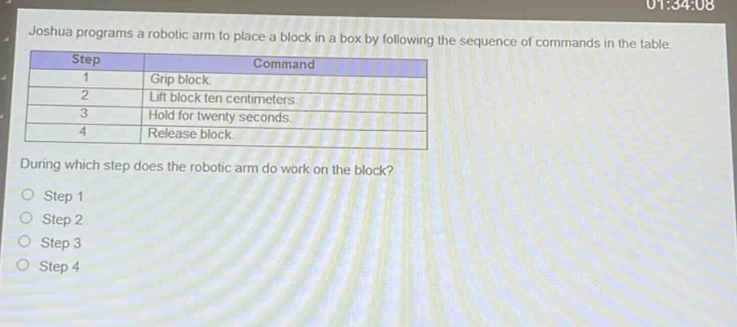 joshua programs a robotic arm to place a block in a box by following the sequence of commands in the table.\n| step | command |\n| ---- | ---- |\n| 1 | grip block. |\n| 2 | lift block ten centimeters. |\n| 3 | hold for twenty seconds. |\n| 4 | release block. |\nduring which step does the robotic arm do work on the block?\no step 1\no step 2\no step 3\no step 4