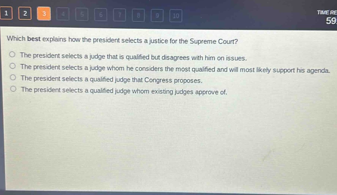 which best explains how the president selects a justice for the supreme court?\nthe president selects a judge that is qualified but disagrees with him on issues.\nthe president selects a judge whom he considers the most qualified and will most likely support his agenda.\nthe president selects a qualified judge that congress proposes.\nthe president selects a qualified judge whom existing judges approve of.