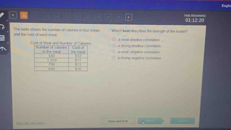 the table shows the number of calories in four meals and the cost of each meal. which best describes the strength of the model? cost of meal and number of calories number of calories in the meal cost of the meal 550 $12 1250 $11 780 $13 650 $10 a weak positive correlation a strong positive correlation a weak negative correlation a strong negative correlation
