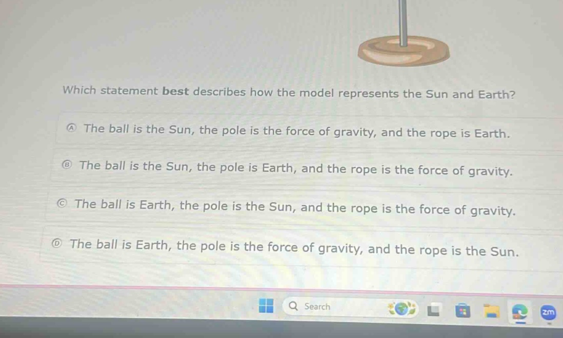 which statement best describes how the model represents the sun and earth?\na the ball is the sun, the pole is the force of gravity, and the rope is earth.\nb the ball is the sun, the pole is earth, and the rope is the force of gravity.\nc the ball is earth, the pole is the sun, and the rope is the force of gravity.\nd the ball is earth, the pole is the force of gravity, and the rope is the sun.