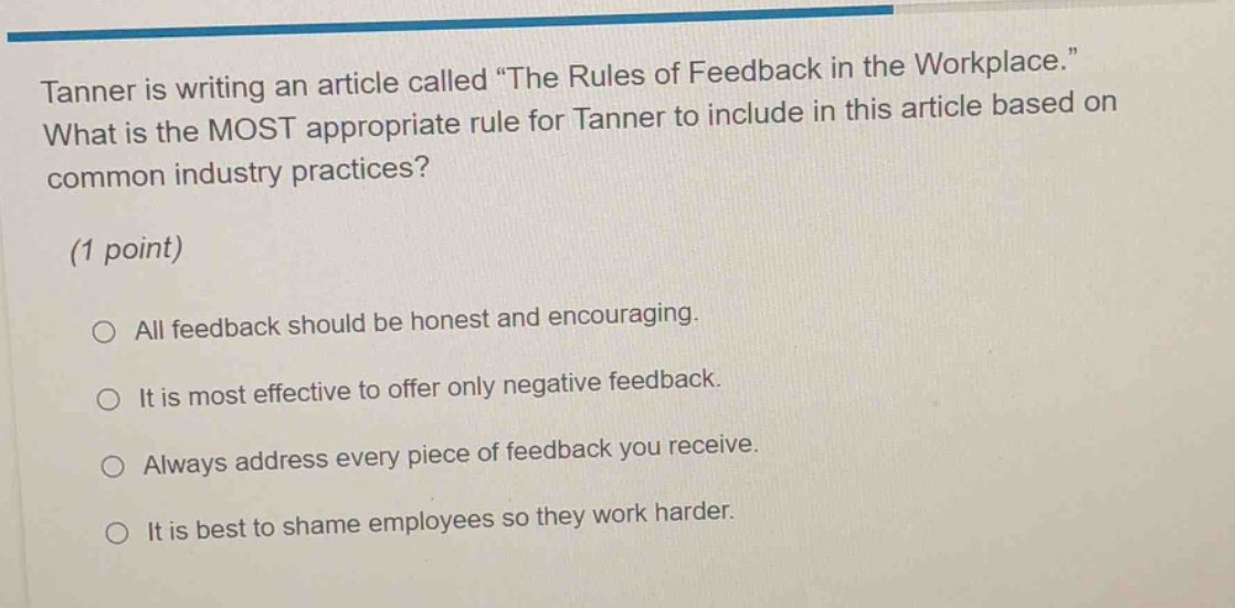 tanner is writing an article called “the rules of feedback in the workplace.” what is the most appropriate rule for tanner to include in this article based on common industry practices? (1 point) all feedback should be honest and encouraging. it is most effective to offer only negative feedback. always address every piece of feedback you receive. it is best to shame employees so they work harder.